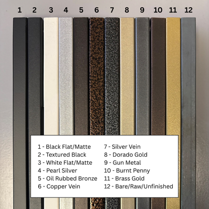 Black Flat/Matte, Textured Black, White Flat/Matte, Pearl Silver, Oil Rubbed Bronze, Copper Vein, Silver Vein, Dorado Gold, Gun Metal, Burnt Penny, Brass Gold, Bare/Raw/Unfinished